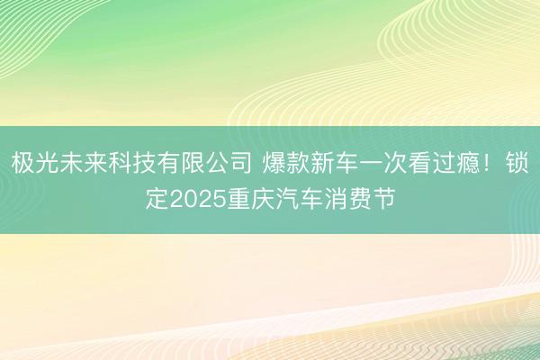 极光未来科技有限公司 爆款新车一次看过瘾！锁定2025重庆汽车消费节