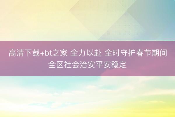 高清下载+bt之家 全力以赴 全时守护春节期间全区社会治安平安稳定