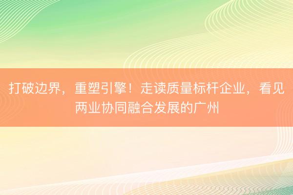 打破边界，重塑引擎！走读质量标杆企业，看见两业协同融合发展的广州