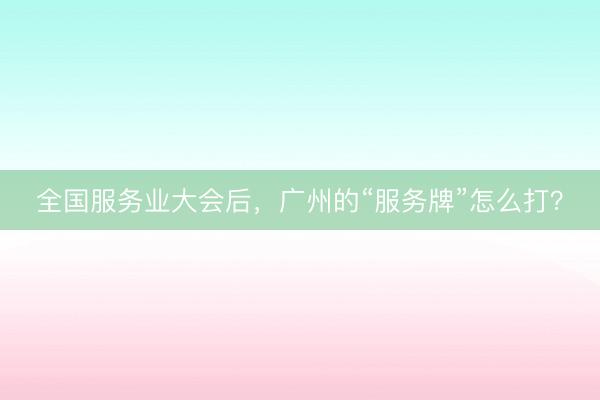 全国服务业大会后，广州的“服务牌”怎么打？