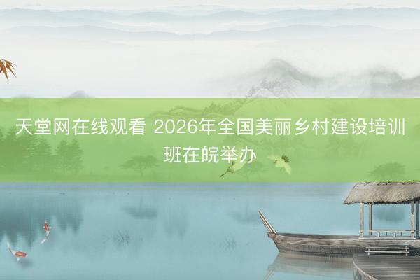天堂网在线观看 2026年全国美丽乡村建设培训班在皖举办