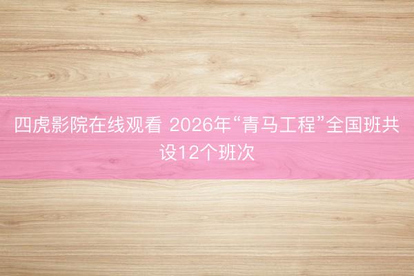 四虎影院在线观看 2026年“青马工程”全国班共设12个班次
