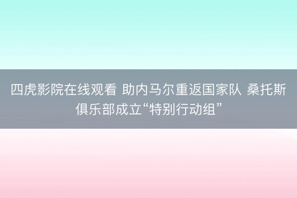 四虎影院在线观看 助内马尔重返国家队 桑托斯俱乐部成立“特别行动组”
