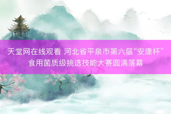 天堂网在线观看 河北省平泉市第六届“安康杯”食用菌质级挑选技能大赛圆满落幕