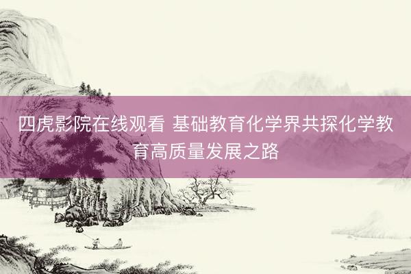 四虎影院在线观看 基础教育化学界共探化学教育高质量发展之路