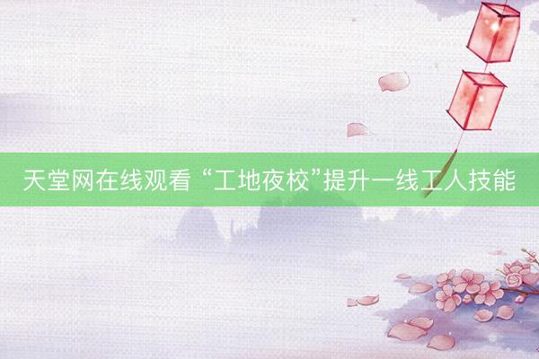 天堂网在线观看 “工地夜校”提升一线工人技能