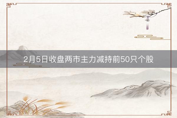2月5日收盘两市主力减持前50只个股