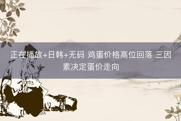 正在播放+日韩+无码 鸡蛋价格高位回落 三因素决定蛋价走向