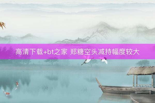 高清下载+bt之家 郑糖空头减持幅度较大