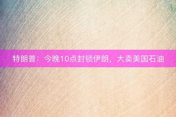 特朗普：今晚10点封锁伊朗，大卖美国石油