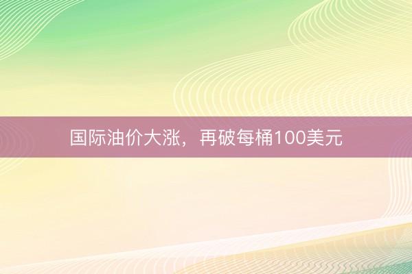 国际油价大涨，再破每桶100美元