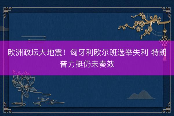 欧洲政坛大地震！匈牙利欧尔班选举失利 特朗普力挺仍未奏效
