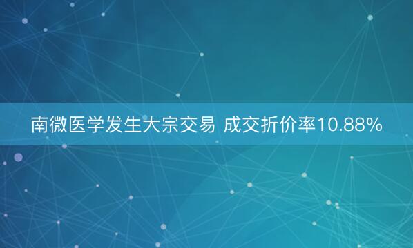 南微医学发生大宗交易 成交折价率10.88%