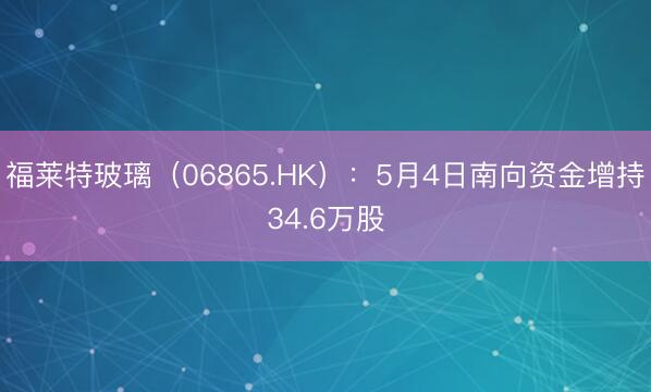 福莱特玻璃（06865.HK）：5月4日南向资金增持34.6万股