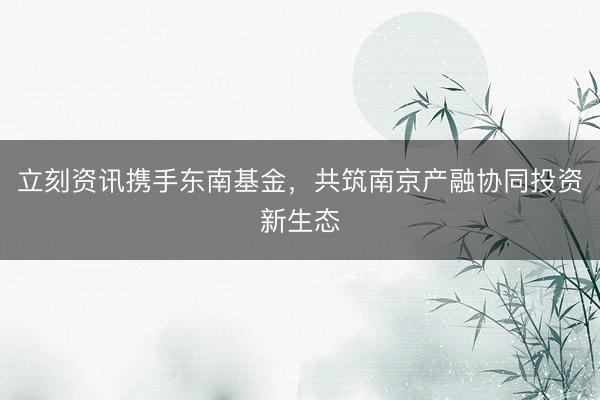 立刻资讯携手东南基金，共筑南京产融协同投资新生态