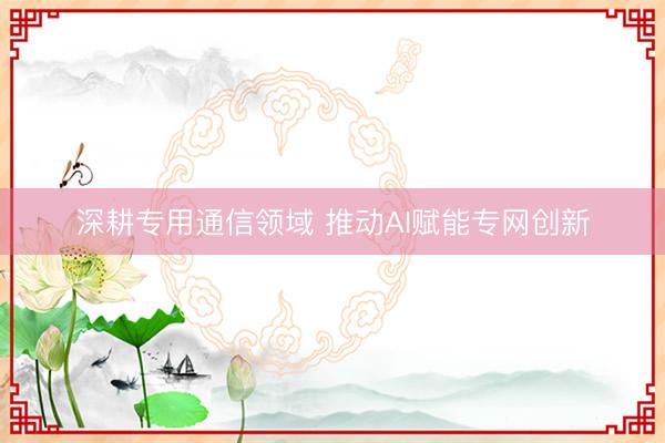 深耕专用通信领域 推动AI赋能专网创新