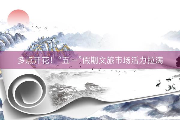 多点开花！“五一”假期文旅市场活力拉满