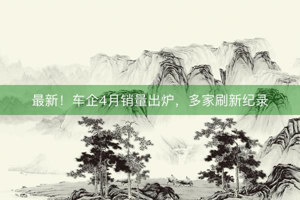 最新！车企4月销量出炉，多家刷新纪录