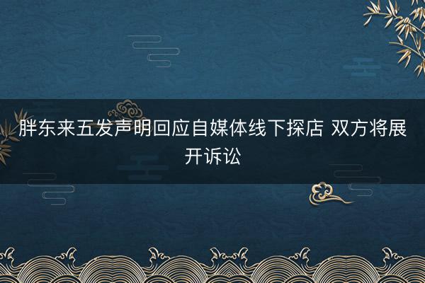 胖东来五发声明回应自媒体线下探店 双方将展开诉讼