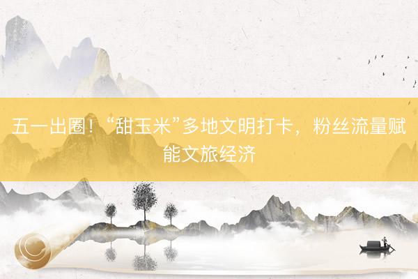 五一出圈！“甜玉米”多地文明打卡，粉丝流量赋能文旅经济