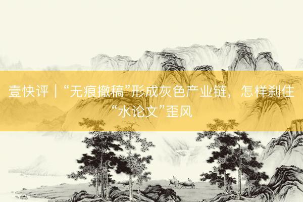 壹快评｜“无痕撤稿”形成灰色产业链，怎样刹住“水论文”歪风