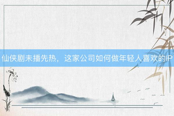 仙侠剧未播先热，这家公司如何做年轻人喜欢的IP