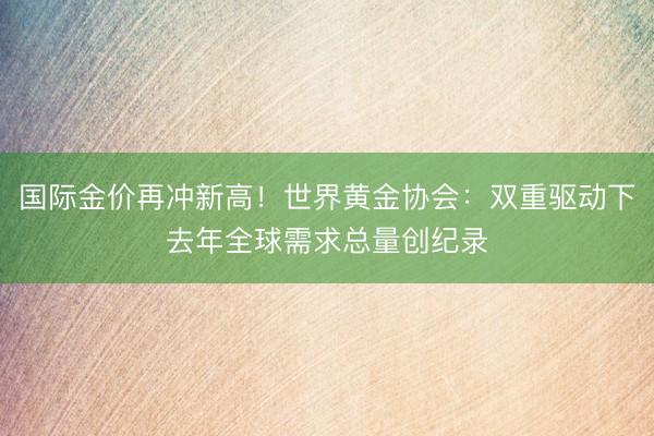 国际金价再冲新高！世界黄金协会：双重驱动下去年全球需求总量创纪录