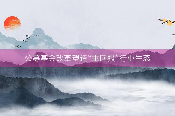 公募基金改革塑造“重回报”行业生态