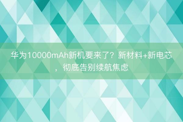 华为10000mAh新机要来了?新材料+新电芯,彻底告别续航焦虑
