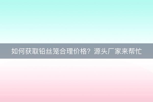 如何获取铅丝笼合理价格？源头厂家来帮忙