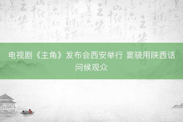 电视剧《主角》发布会西安举行 窦骁用陕西话问候观众