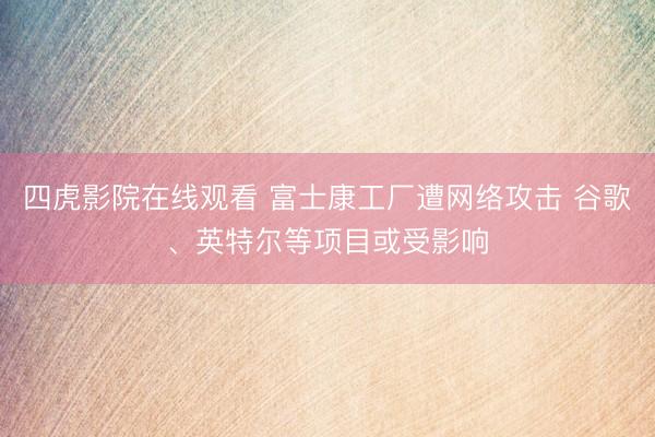 四虎影院在线观看 富士康工厂遭网络攻击 谷歌、英特尔等项目或受影响