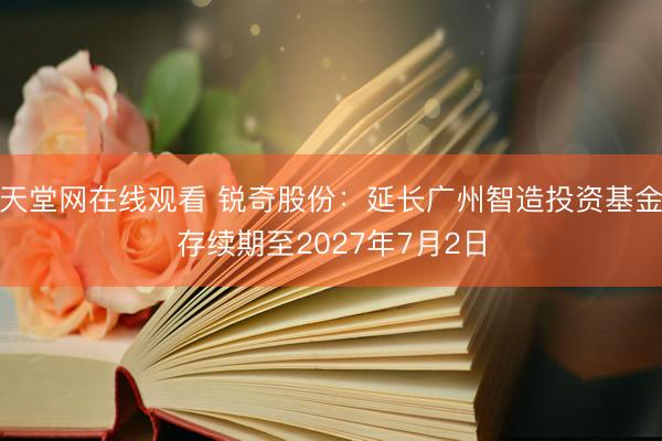 天堂网在线观看 锐奇股份：延长广州智造投资基金存续期至2027年7月2日