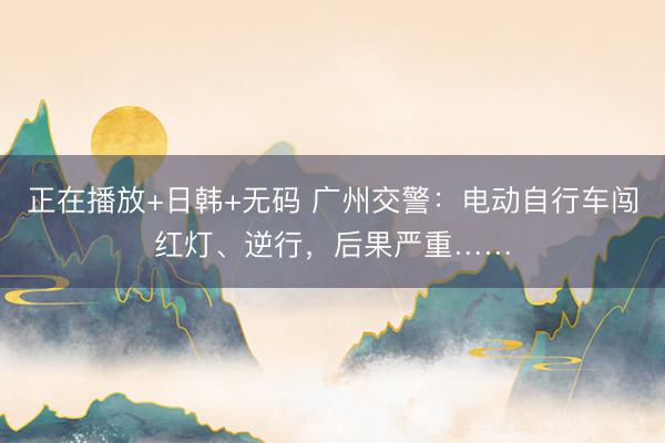 正在播放+日韩+无码 广州交警：电动自行车闯红灯、逆行，后果严重……