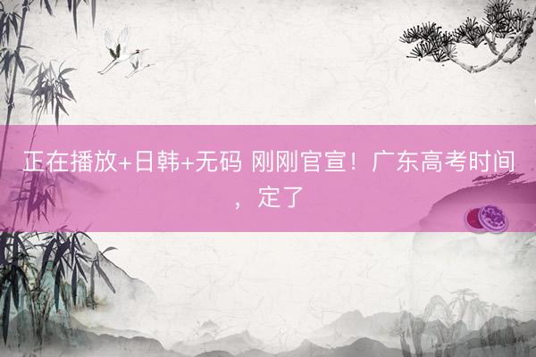 正在播放+日韩+无码 刚刚官宣！广东高考时间，定了