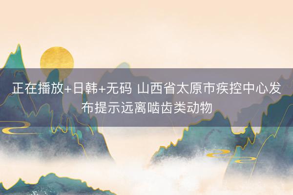 正在播放+日韩+无码 山西省太原市疾控中心发布提示远离啮齿类动物