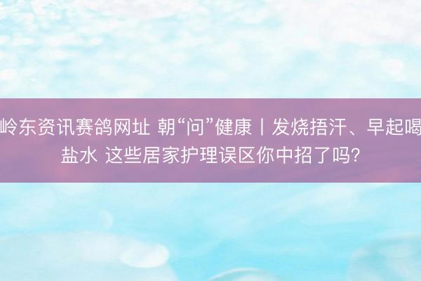 岭东资讯赛鸽网址 朝“问”健康丨发烧捂汗、早起喝盐水 这些居家护理误区你中招了吗？