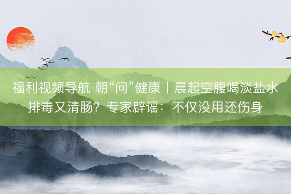 福利视频导航 朝“问”健康丨晨起空腹喝淡盐水排毒又清肠？专家辟谣：不仅没用还伤身