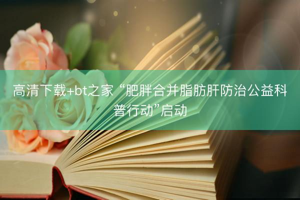 高清下载+bt之家 “肥胖合并脂肪肝防治公益科普行动”启动
