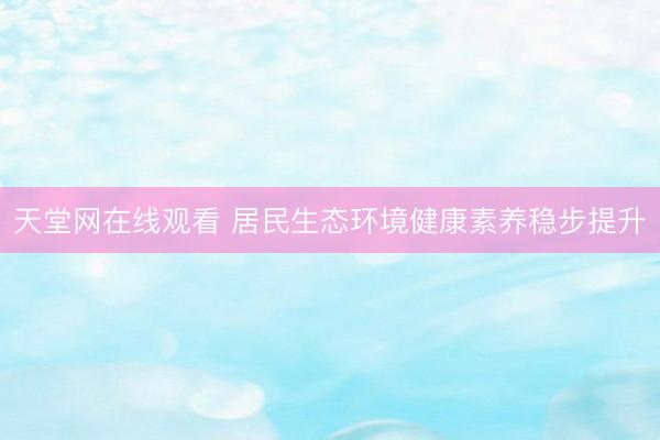 天堂网在线观看 居民生态环境健康素养稳步提升