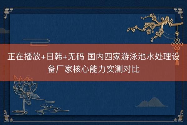 正在播放+日韩+无码 国内四家游泳池水处理设备厂家核心能力实测对比