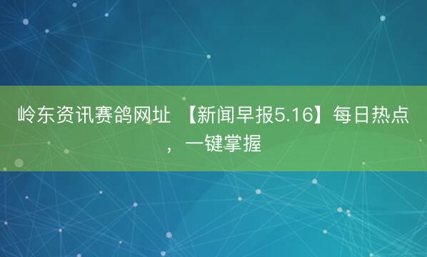 岭东资讯赛鸽网址 【新闻早报5.16】每日热点，一键掌握