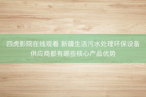 四虎影院在线观看 新疆生活污水处理环保设备供应商都有哪些核心产品优势