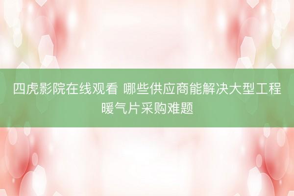 四虎影院在线观看 哪些供应商能解决大型工程暖气片采购难题