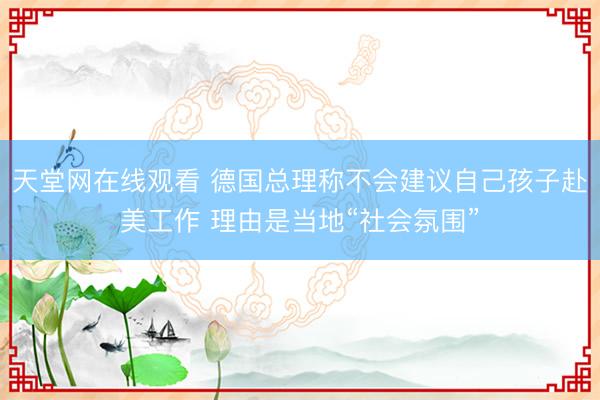 天堂网在线观看 德国总理称不会建议自己孩子赴美工作 理由是当地“社会氛围”