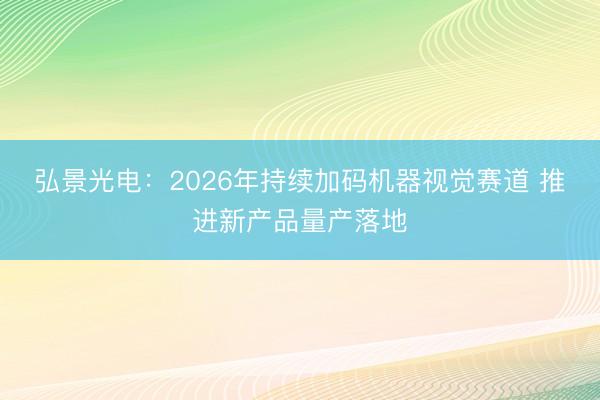 弘景光电：2026年持续加码机器视觉赛道 推进新产品量产落地