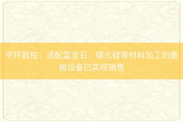 宇环数控：适配蓝宝石、碳化硅等材料加工的磨抛设备已实现销售