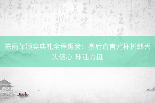 陈雨菲颁奖典礼全程黑脸！赛后直言尤杯折戟丢失信心 球迷力挺