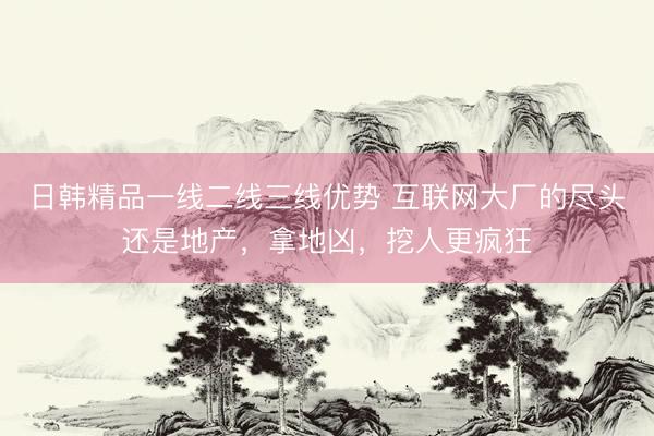 日韩精品一线二线三线优势 互联网大厂的尽头还是地产，拿地凶，挖人更疯狂
