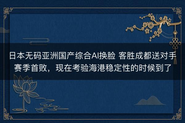 日本无码亚洲国产综合AI换脸 客胜成都送对手赛季首败，现在考验海港稳定性的时候到了